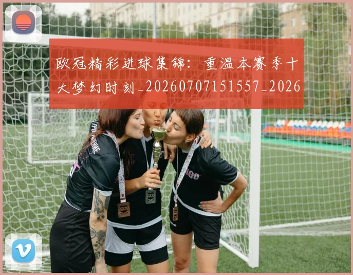 欧冠精彩进球集锦:重温本赛季十大梦幻时刻_20260707151557_20260801164655