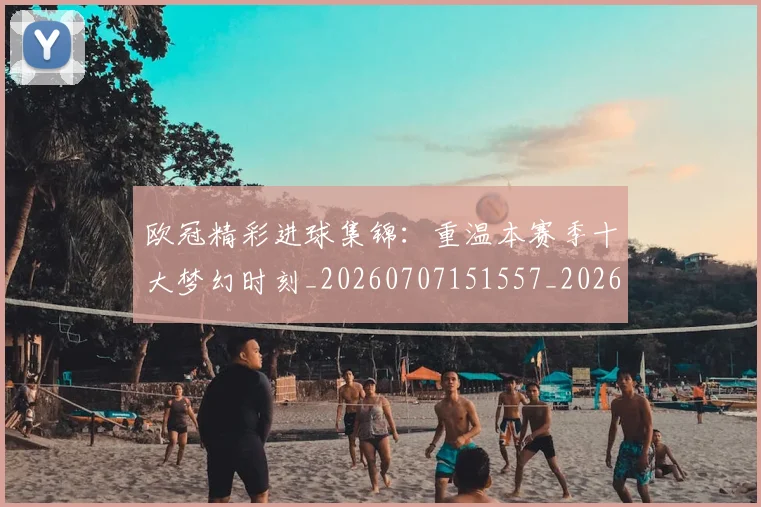 欧冠精彩进球集锦：重温本赛季十大梦幻时刻_20260707151557_20260801164655